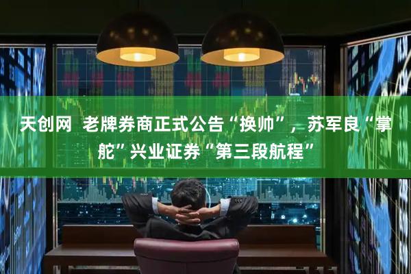 天创网  老牌券商正式公告“换帅”，苏军良“掌舵”兴业证券“第三段航程”