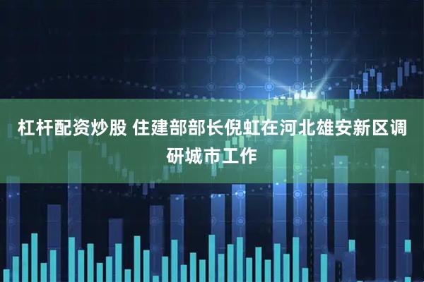 杠杆配资炒股 住建部部长倪虹在河北雄安新区调研城市工作
