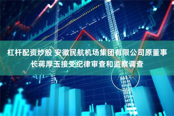 杠杆配资炒股 安徽民航机场集团有限公司原董事长蒋厚玉接受纪律审查和监察调查