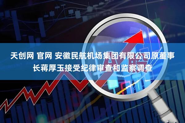 天创网 官网 安徽民航机场集团有限公司原董事长蒋厚玉接受纪律审查和监察调查