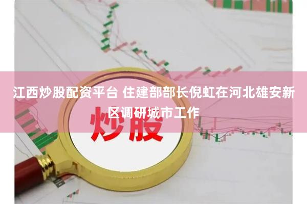 江西炒股配资平台 住建部部长倪虹在河北雄安新区调研城市工作
