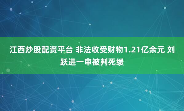 江西炒股配资平台 非法收受财物1.21亿余元 刘跃进一审被判死缓