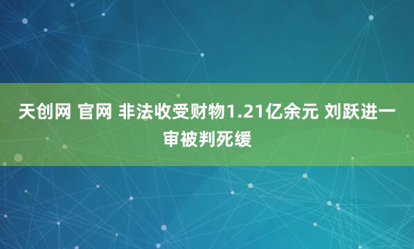 天创网 官网 非法收受财物1.21亿余元 刘跃进一审被判死缓