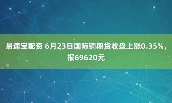 易速宝配资 6月23日国际铜期货收盘上涨0.35%，报69620元