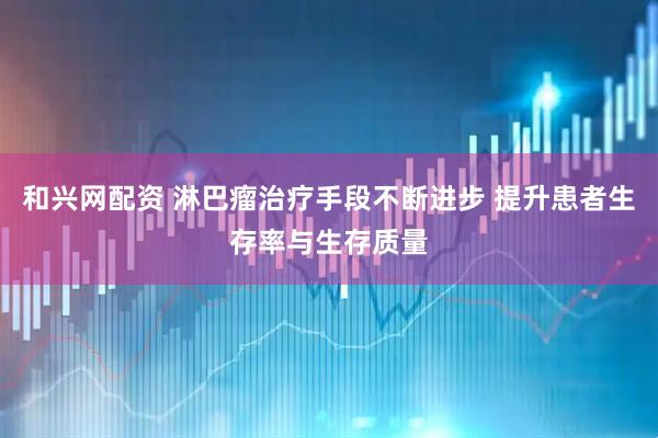 和兴网配资 淋巴瘤治疗手段不断进步 提升患者生存率与生存质量