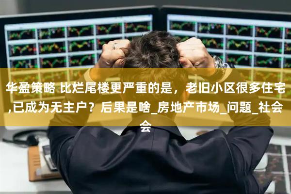 华盈策略 比烂尾楼更严重的是，老旧小区很多住宅,已成为无主户？后果是啥_房地产市场_问题_社会