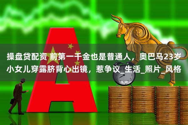操盘贷配资 前第一千金也是普通人，奥巴马23岁小女儿穿露脐背心出镜，惹争议_生活_照片_风格