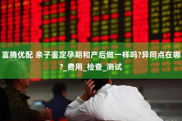 富腾优配 亲子鉴定孕期和产后做一样吗?异同点在哪?_费用_检查_测试