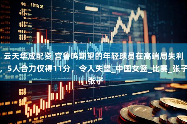 云天华成配资 宫鲁鸣期望的年轻球员在高端局失利，5人合力仅得11分，令人失望_中国女篮_比赛_张子