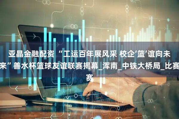 亚晶金融配资 “工运百年展风采 校企‘篮’谊向未来”善水杯篮球友谊联赛揭幕_浑南_中铁大桥局_比赛