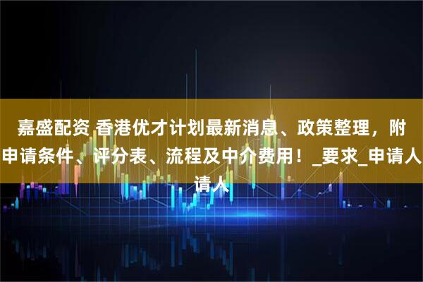 嘉盛配资 香港优才计划最新消息、政策整理，附申请条件、评分表、流程及中介费用！_要求_申请人