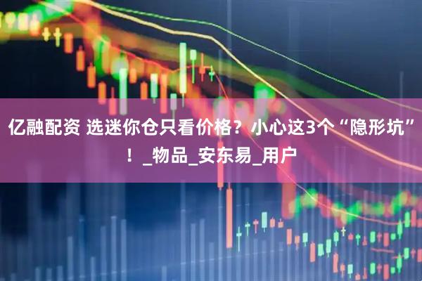 亿融配资 选迷你仓只看价格？小心这3个“隐形坑”！_物品_安东易_用户