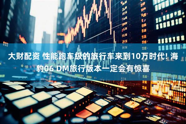 大财配资 性能跑车级的旅行车来到10万时代! 海豹06 DM旅行版本一定会有惊喜