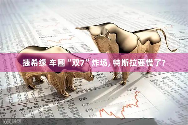 捷希缘 车圈“双7”炸场, 特斯拉要慌了?