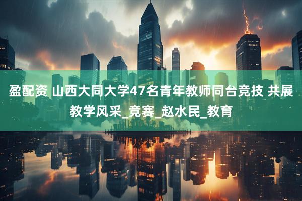 盈配资 山西大同大学47名青年教师同台竞技 共展教学风采_竞赛_赵水民_教育