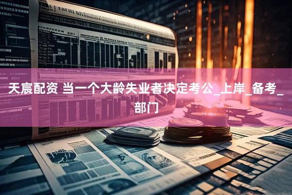 天宸配资 当一个大龄失业者决定考公_上岸_备考_部门