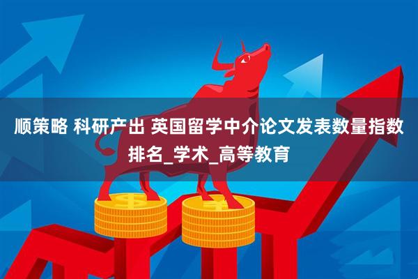 顺策略 科研产出 英国留学中介论文发表数量指数排名_学术_高等教育
