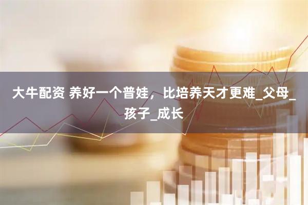 大牛配资 养好一个普娃，比培养天才更难_父母_孩子_成长