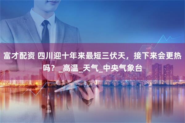 富才配资 四川迎十年来最短三伏天，接下来会更热吗？_高温_天气_中央气象台