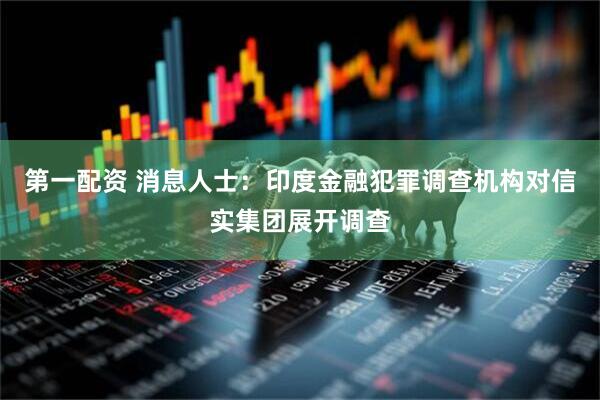 第一配资 消息人士：印度金融犯罪调查机构对信实集团展开调查