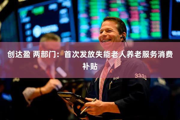 创达盈 两部门：首次发放失能老人养老服务消费补贴