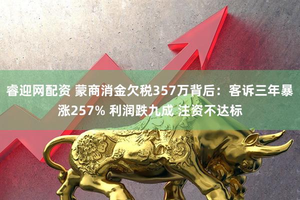 睿迎网配资 蒙商消金欠税357万背后：客诉三年暴涨257% 利润跌九成 注资不达标