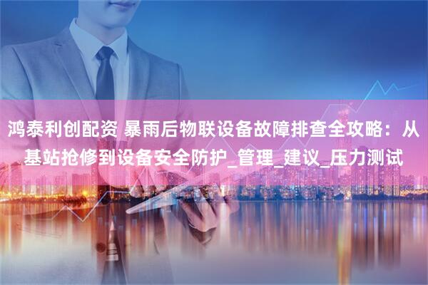 鸿泰利创配资 暴雨后物联设备故障排查全攻略：从基站抢修到设备安全防护_管理_建议_压力测试