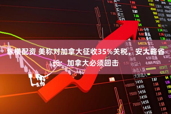 纵横配资 美称对加拿大征收35%关税，安大略省长：加拿大必须回击