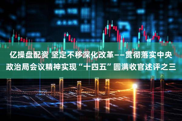 亿操盘配资 坚定不移深化改革——贯彻落实中央政治局会议精神实现“十四五”圆满收官述评之三