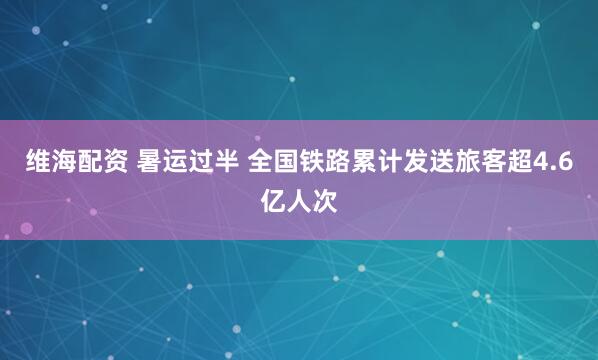 维海配资 暑运过半 全国铁路累计发送旅客超4.6亿人次