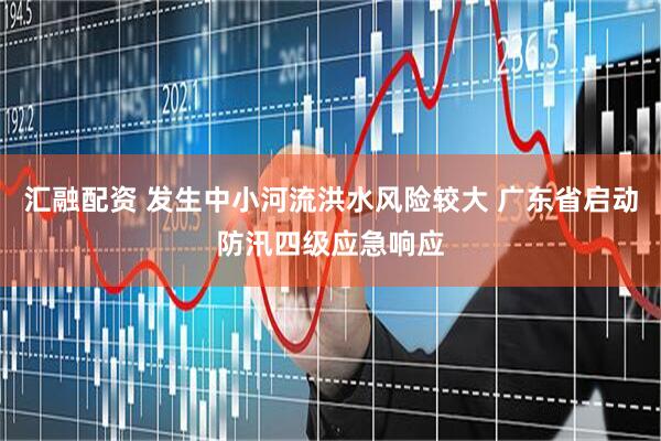 汇融配资 发生中小河流洪水风险较大 广东省启动防汛四级应急响应