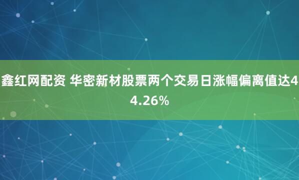 鑫红网配资 华密新材股票两个交易日涨幅偏离值达44.26%