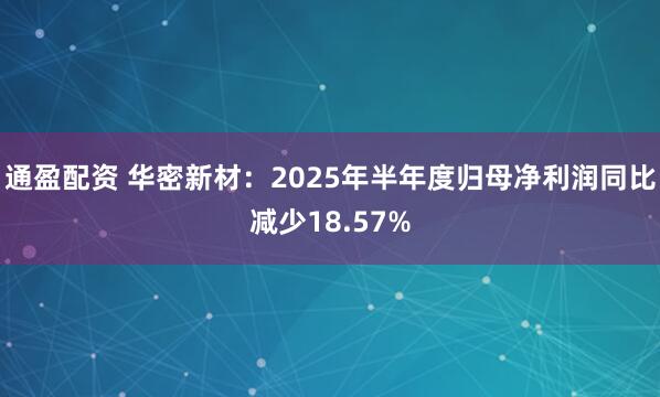 通盈配资 华密新材：2025年半年度归母净利润同比减少18.57%
