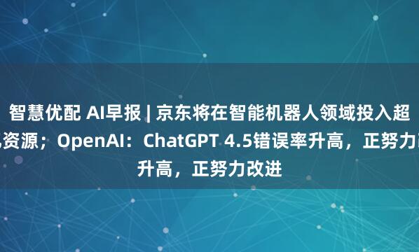 智慧优配 AI早报 | 京东将在智能机器人领域投入超百亿资源；OpenAI：ChatGPT 4.5错误率升高，正努力改进