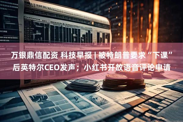 万银鼎信配资 科技早报 | 被特朗普要求“下课”后英特尔CEO发声；小红书开放语音评论申请