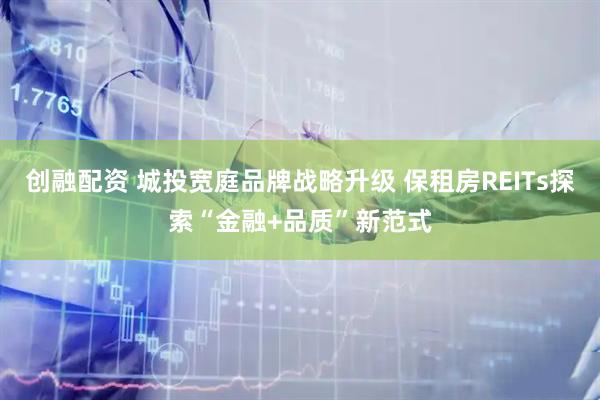 创融配资 城投宽庭品牌战略升级 保租房REITs探索“金融+品质”新范式