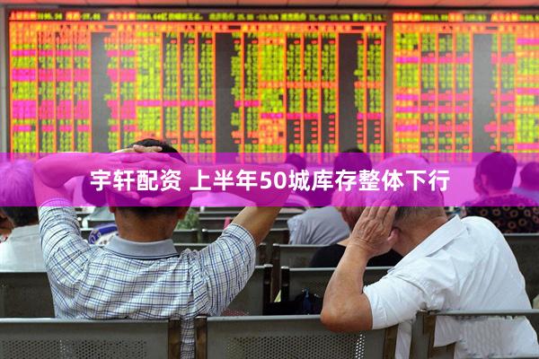 宇轩配资 上半年50城库存整体下行