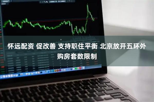 怀远配资 促改善 支持职住平衡 北京放开五环外购房套数限制